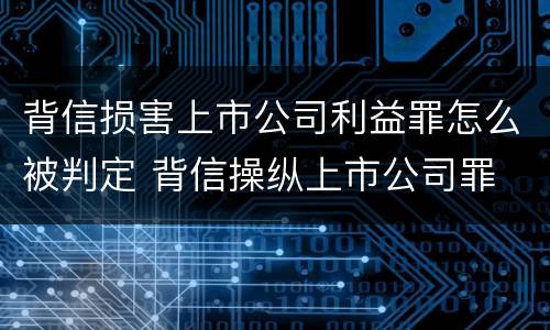 背信损害上市公司利益罪怎么被判定 背信操纵上市公司罪