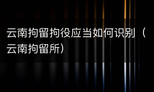 云南拘留拘役应当如何识别（云南拘留所）