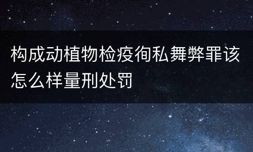 构成动植物检疫徇私舞弊罪该怎么样量刑处罚
