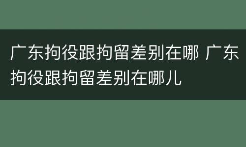广东拘役跟拘留差别在哪 广东拘役跟拘留差别在哪儿