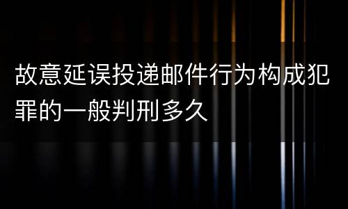 故意延误投递邮件行为构成犯罪的一般判刑多久
