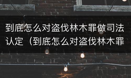 到底怎么对盗伐林木罪做司法认定（到底怎么对盗伐林木罪做司法认定的）