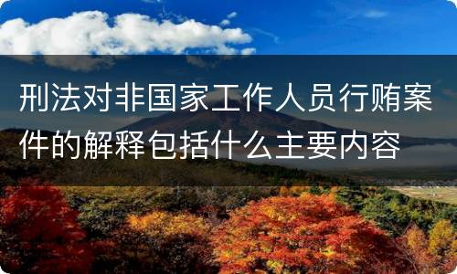 刑法对非国家工作人员行贿案件的解释包括什么主要内容