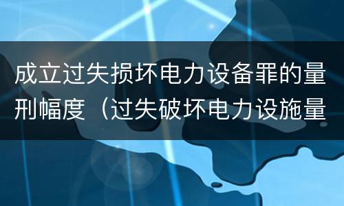 成立过失损坏电力设备罪的量刑幅度（过失破坏电力设施量刑标准）
