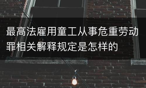 最高法雇用童工从事危重劳动罪相关解释规定是怎样的