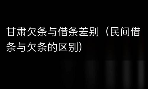 甘肃欠条与借条差别（民间借条与欠条的区别）