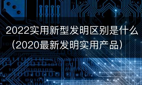 2022实用新型发明区别是什么（2020最新发明实用产品）