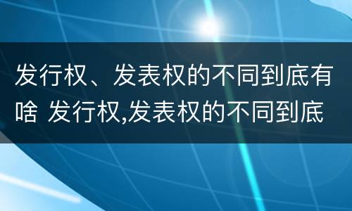 发行权、发表权的不同到底有啥 发行权,发表权的不同到底有啥区别