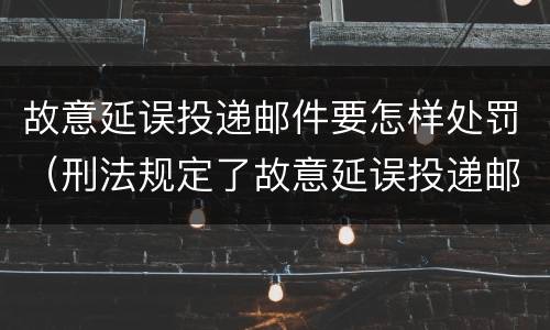 故意延误投递邮件要怎样处罚（刑法规定了故意延误投递邮件罪）