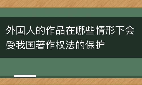 外国人的作品在哪些情形下会受我国著作权法的保护