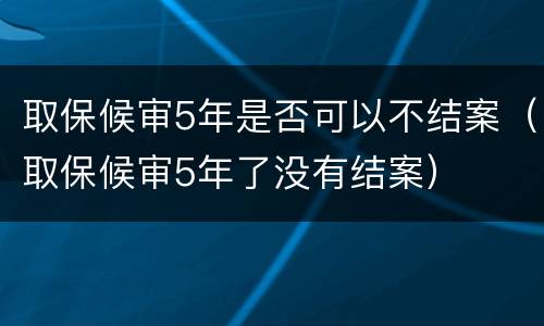 取保候审5年是否可以不结案（取保候审5年了没有结案）