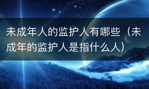 未成年人的监护人有哪些（未成年的监护人是指什么人）