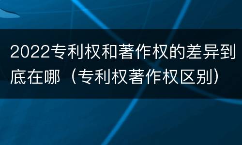 2022专利权和著作权的差异到底在哪（专利权著作权区别）