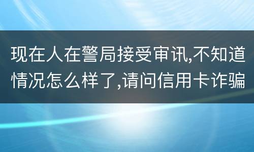 现在人在警局接受审讯,不知道情况怎么样了,请问信用卡诈骗罪是如何认定和处罚的