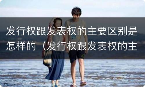 发行权跟发表权的主要区别是怎样的（发行权跟发表权的主要区别是怎样的形式）