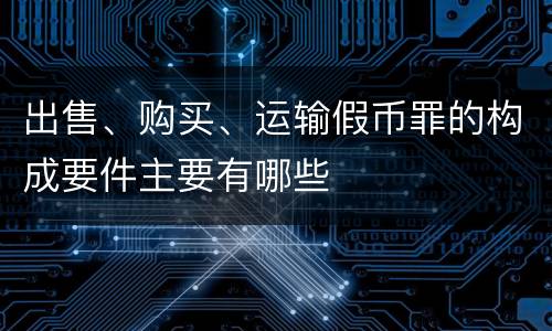 出售、购买、运输假币罪的构成要件主要有哪些