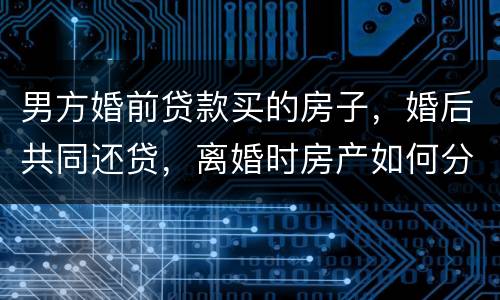 男方婚前贷款买的房子，婚后共同还贷，离婚时房产如何分割
