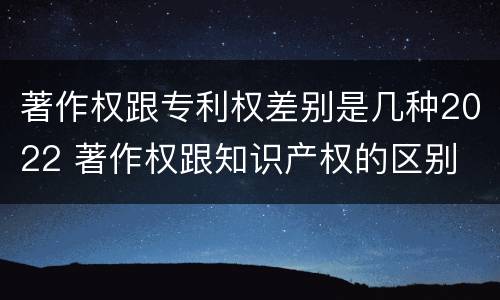 著作权跟专利权差别是几种2022 著作权跟知识产权的区别