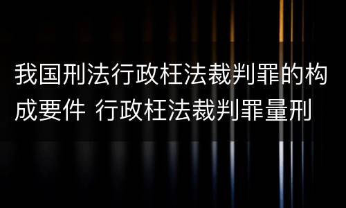 我国刑法行政枉法裁判罪的构成要件 行政枉法裁判罪量刑