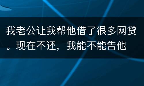 我老公让我帮他借了很多网贷。现在不还，我能不能告他