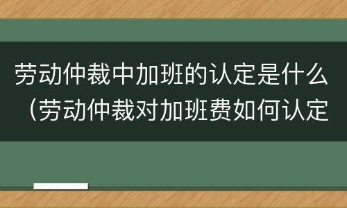 劳动仲裁中加班的认定是什么（劳动仲裁对加班费如何认定）