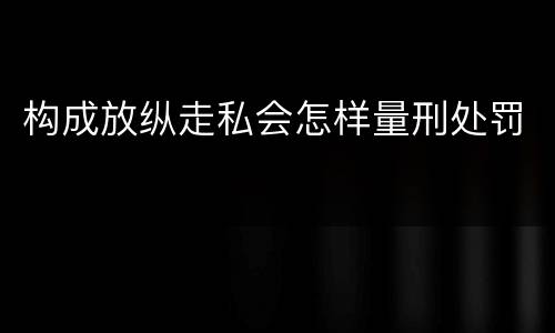 构成放纵走私会怎样量刑处罚