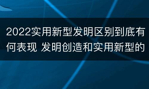 2022实用新型发明区别到底有何表现 发明创造和实用新型的区别