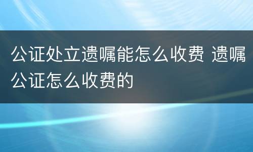 公证处立遗嘱能怎么收费 遗嘱公证怎么收费的