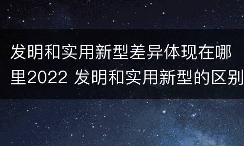 发明和实用新型差异体现在哪里2022 发明和实用新型的区别和联系有什么