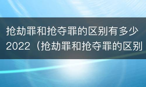 抢劫罪和抢夺罪的区别有多少2022（抢劫罪和抢夺罪的区别有多少2022刑事案件）