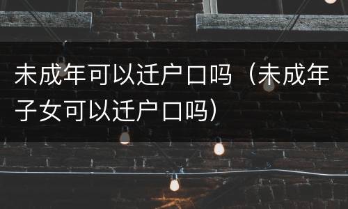 未成年可以迁户口吗（未成年子女可以迁户口吗）