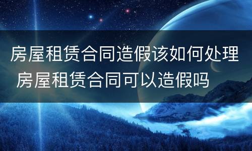 房屋租赁合同造假该如何处理 房屋租赁合同可以造假吗