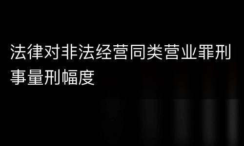 法律对非法经营同类营业罪刑事量刑幅度