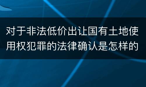 对于非法低价出让国有土地使用权犯罪的法律确认是怎样的