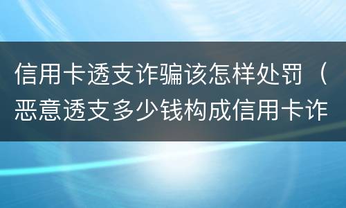 信用卡透支诈骗该怎样处罚（恶意透支多少钱构成信用卡诈骗罪）