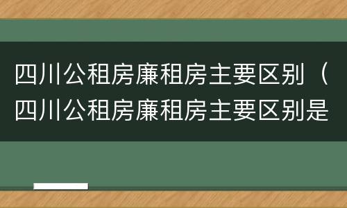 四川公租房廉租房主要区别（四川公租房廉租房主要区别是什么）