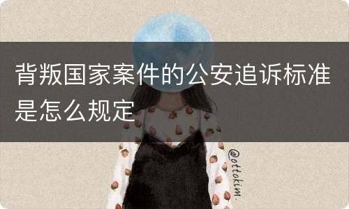 背叛国家案件的公安追诉标准是怎么规定