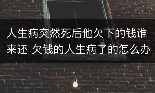 人生病突然死后他欠下的钱谁来还 欠钱的人生病了的怎么办