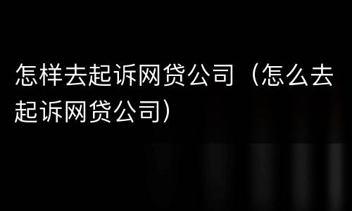 怎样去起诉网贷公司（怎么去起诉网贷公司）