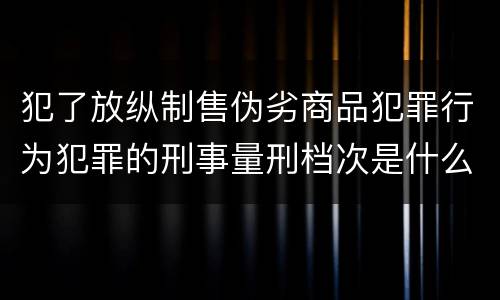 犯了放纵制售伪劣商品犯罪行为犯罪的刑事量刑档次是什么