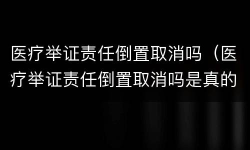 医疗举证责任倒置取消吗（医疗举证责任倒置取消吗是真的吗）