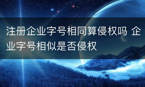 注册企业字号相同算侵权吗 企业字号相似是否侵权