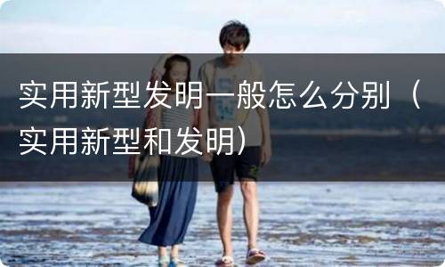 实用新型发明一般怎么分别（实用新型和发明）