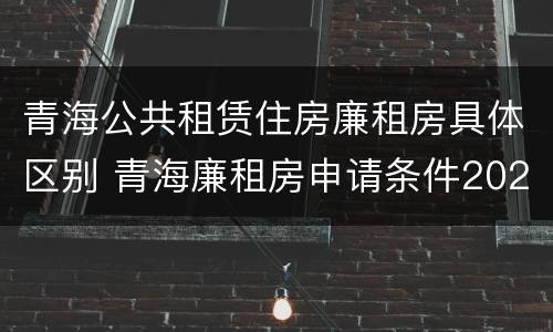 青海公共租赁住房廉租房具体区别 青海廉租房申请条件2020