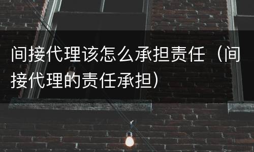 间接代理该怎么承担责任（间接代理的责任承担）