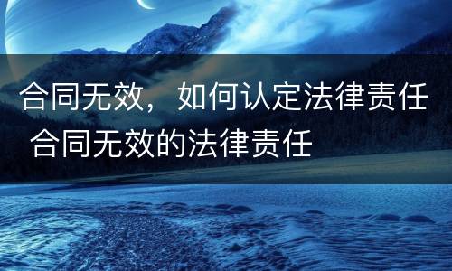 合同无效，如何认定法律责任 合同无效的法律责任