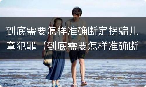 到底需要怎样准确断定拐骗儿童犯罪（到底需要怎样准确断定拐骗儿童犯罪行为）