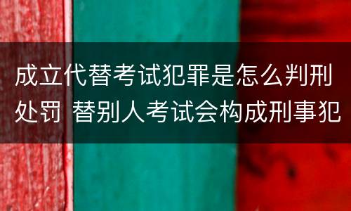 成立代替考试犯罪是怎么判刑处罚 替别人考试会构成刑事犯罪吗