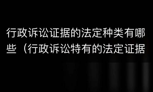 行政诉讼证据的法定种类有哪些（行政诉讼特有的法定证据种类有哪些）