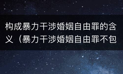 构成暴力干涉婚姻自由罪的含义（暴力干涉婚姻自由罪不包括哪种情形）